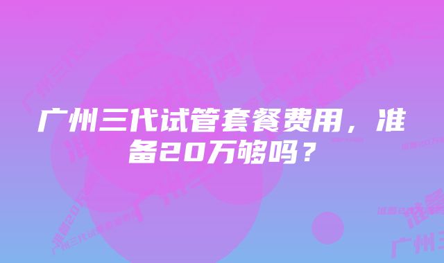 广州三代试管套餐费用，准备20万够吗？