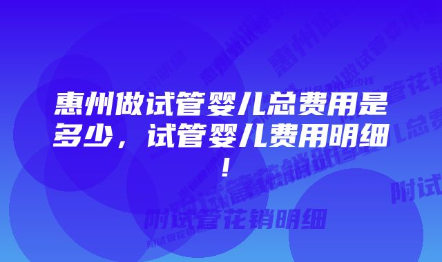 惠州做试管婴儿总费用是多少，试管婴儿费用明细！