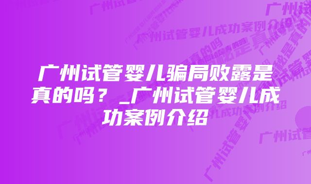 广州试管婴儿骗局败露是真的吗？_广州试管婴儿成功案例介绍