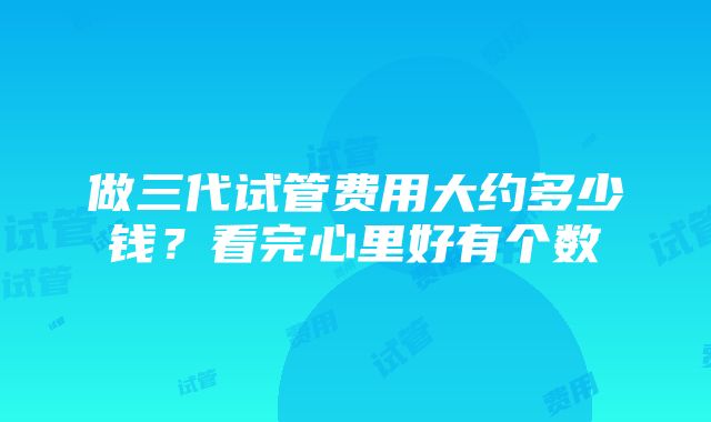 做三代试管费用大约多少钱？看完心里好有个数