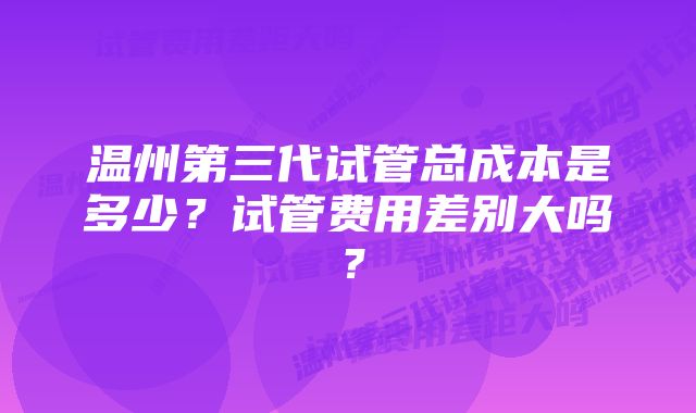 温州第三代试管总成本是多少？试管费用差别大吗？