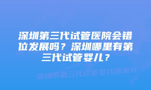 深圳第三代试管医院会错位发展吗？深圳哪里有第三代试管婴儿？