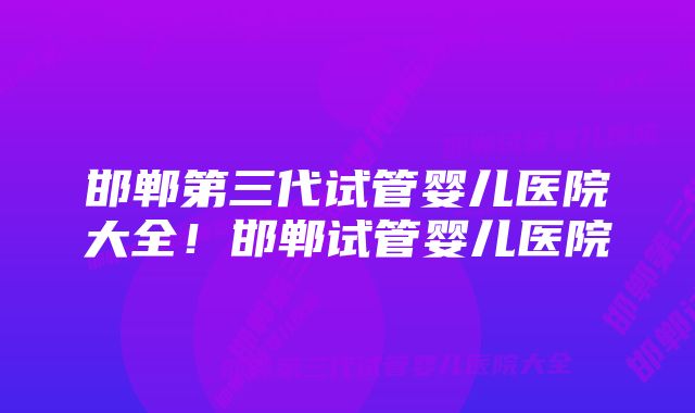 邯郸第三代试管婴儿医院大全！邯郸试管婴儿医院