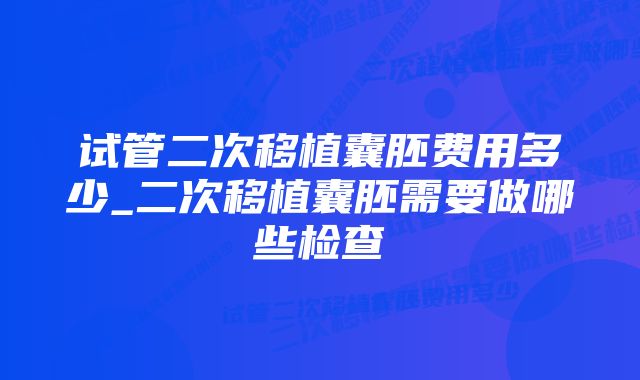 试管二次移植囊胚费用多少_二次移植囊胚需要做哪些检查