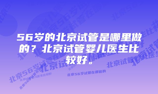 56岁的北京试管是哪里做的？北京试管婴儿医生比较好。