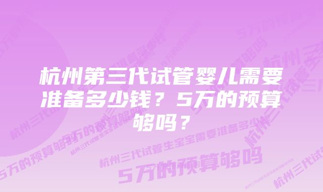 杭州第三代试管婴儿需要准备多少钱？5万的预算够吗？