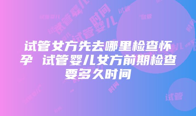 试管女方先去哪里检查怀孕 试管婴儿女方前期检查要多久时间