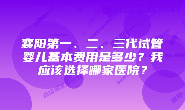 襄阳第一、二、三代试管婴儿基本费用是多少？我应该选择哪家医院？