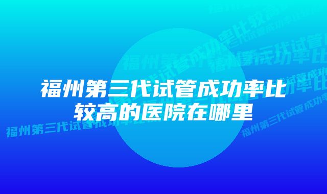 福州第三代试管成功率比较高的医院在哪里