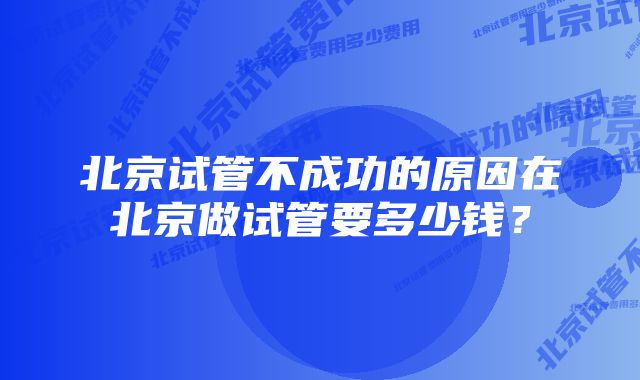 北京试管不成功的原因在北京做试管要多少钱？