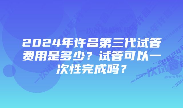 2024年许昌第三代试管费用是多少？试管可以一次性完成吗？