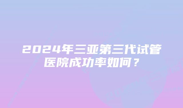 2024年三亚第三代试管医院成功率如何？