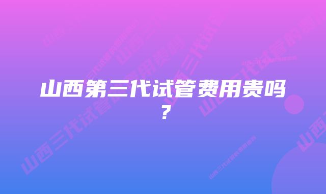 山西第三代试管费用贵吗？