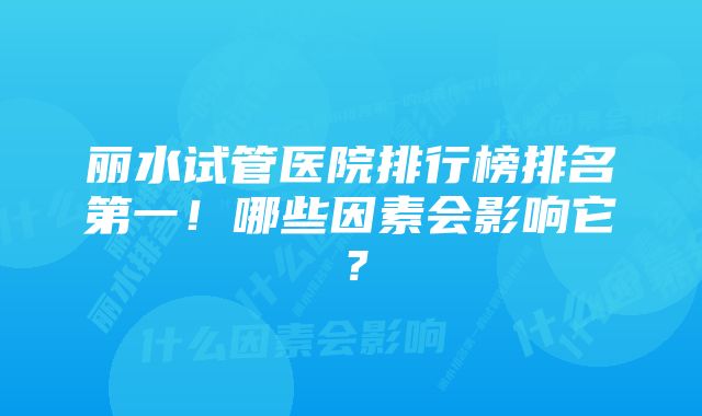 丽水试管医院排行榜排名第一！哪些因素会影响它？