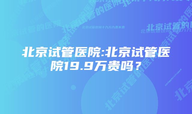 北京试管医院:北京试管医院19.9万贵吗？