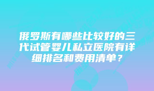 俄罗斯有哪些比较好的三代试管婴儿私立医院有详细排名和费用清单？