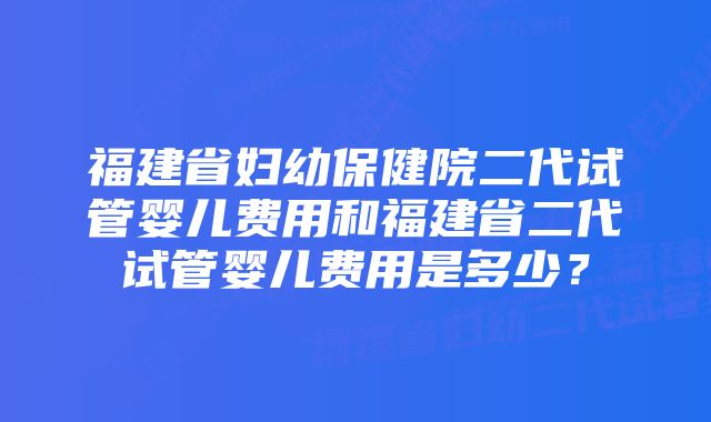 福建省妇幼保健院二代试管婴儿费用和福建省二代试管婴儿费用是多少？