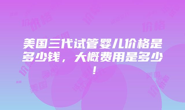 美国三代试管婴儿价格是多少钱，大概费用是多少！