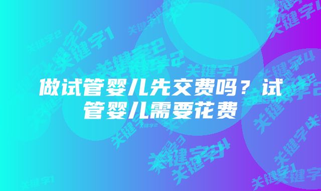 做试管婴儿先交费吗？试管婴儿需要花费