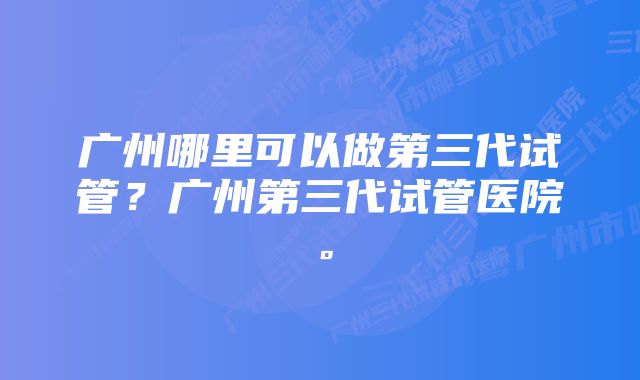 广州哪里可以做第三代试管？广州第三代试管医院。