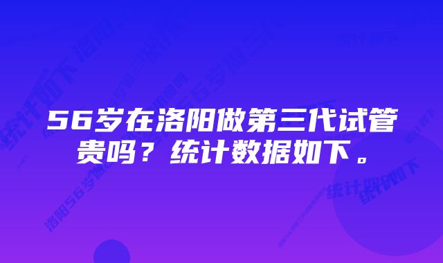 56岁在洛阳做第三代试管贵吗？统计数据如下。