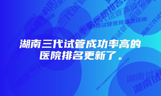 湖南三代试管成功率高的医院排名更新了。