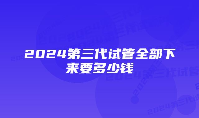 2024第三代试管全部下来要多少钱