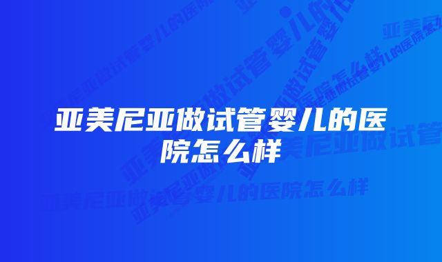 亚美尼亚做试管婴儿的医院怎么样