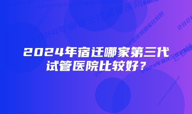 2024年宿迁哪家第三代试管医院比较好？