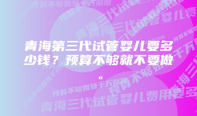 青海第三代试管婴儿要多少钱？预算不够就不要做。