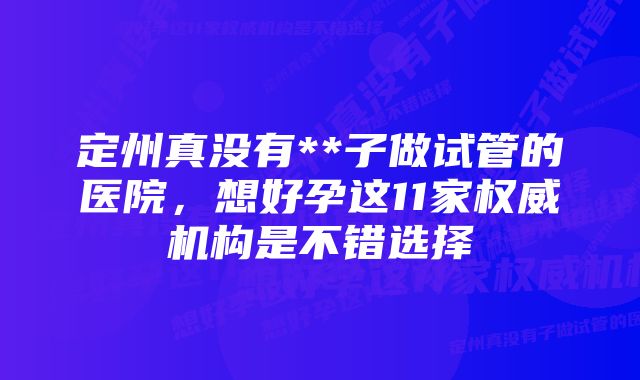 定州真没有**子做试管的医院，想好孕这11家权威机构是不错选择