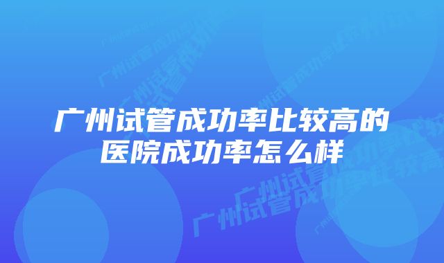 广州试管成功率比较高的医院成功率怎么样