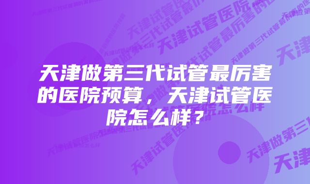 天津做第三代试管最厉害的医院预算，天津试管医院怎么样？