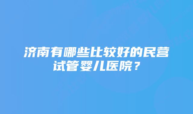 济南有哪些比较好的民营试管婴儿医院？