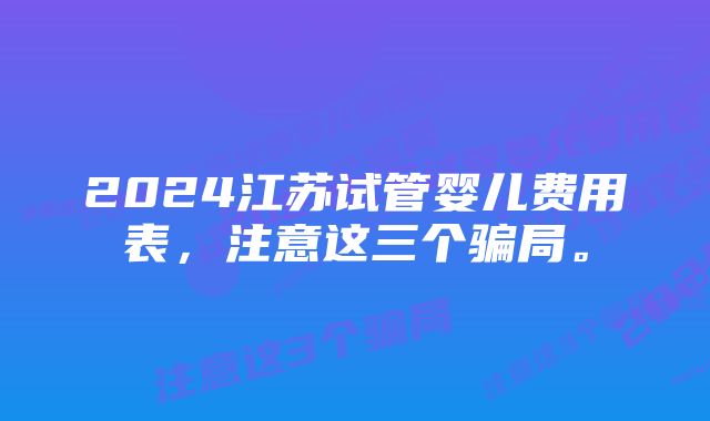 2024江苏试管婴儿费用表，注意这三个骗局。