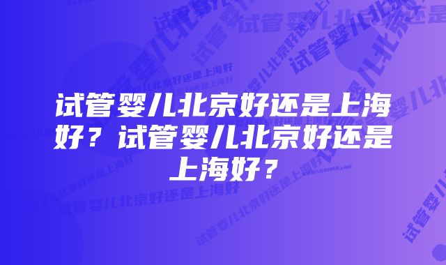 试管婴儿北京好还是上海好？试管婴儿北京好还是上海好？