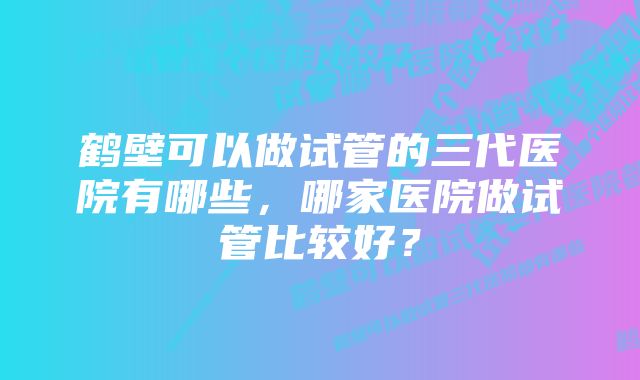 鹤壁可以做试管的三代医院有哪些，哪家医院做试管比较好？