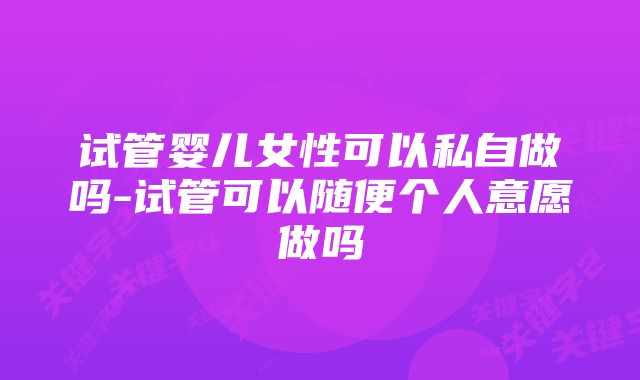 试管婴儿女性可以私自做吗-试管可以随便个人意愿做吗