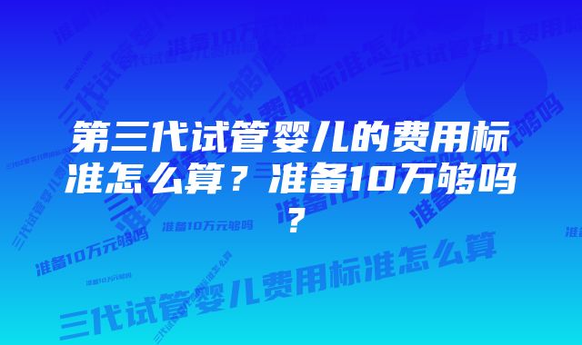 第三代试管婴儿的费用标准怎么算？准备10万够吗？