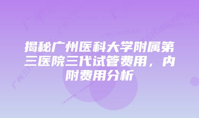 揭秘广州医科大学附属第三医院三代试管费用，内附费用分析