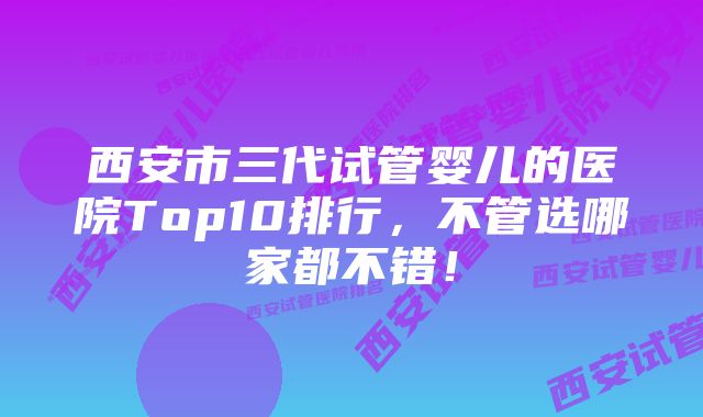 西安市三代试管婴儿的医院Top10排行，不管选哪家都不错！