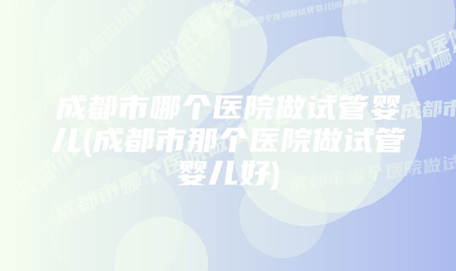 成都市哪个医院做试管婴儿(成都市那个医院做试管婴儿好)