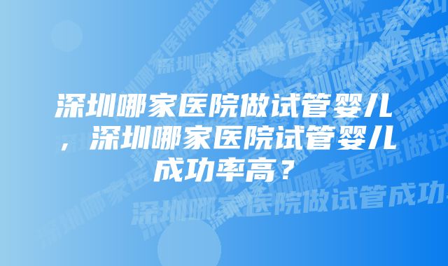 深圳哪家医院做试管婴儿，深圳哪家医院试管婴儿成功率高？