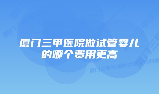 厦门三甲医院做试管婴儿的哪个费用更高