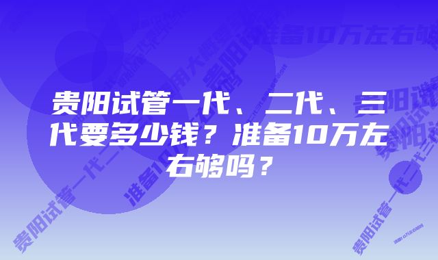 贵阳试管一代、二代、三代要多少钱？准备10万左右够吗？