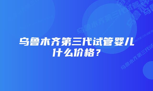 乌鲁木齐第三代试管婴儿什么价格？