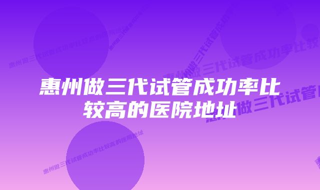 惠州做三代试管成功率比较高的医院地址