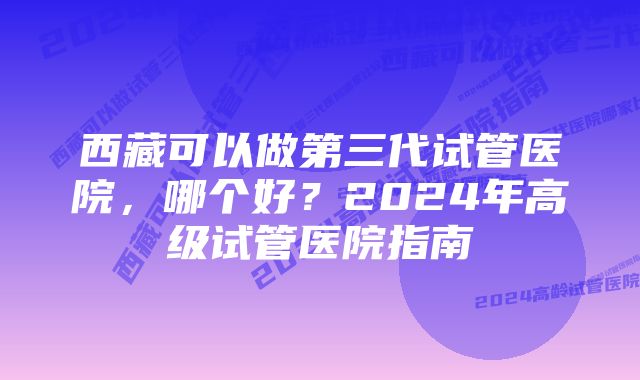 西藏可以做第三代试管医院，哪个好？2024年高级试管医院指南