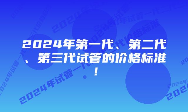 2024年第一代、第二代、第三代试管的价格标准！