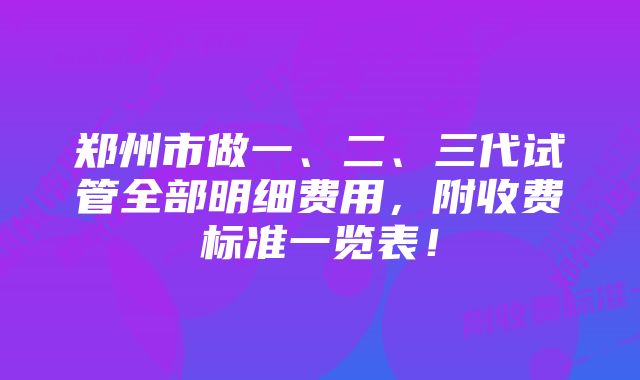 郑州市做一、二、三代试管全部明细费用，附收费标准一览表！